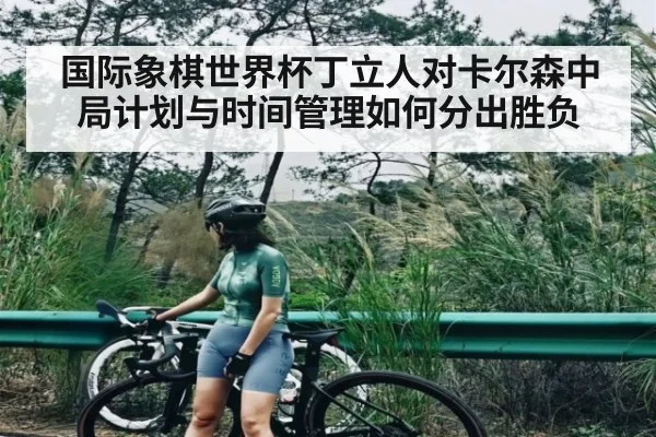 国际象棋世界杯丁立人对卡尔森中局计划与时间管理如何分出胜负
