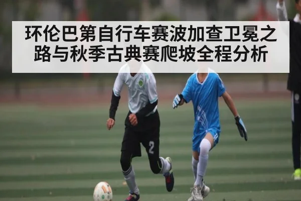 环伦巴第自行车赛波加查卫冕之路与秋季古典赛爬坡全程分析